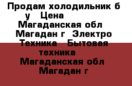 Продам холодильник б/у › Цена ­ 15 000 - Магаданская обл., Магадан г. Электро-Техника » Бытовая техника   . Магаданская обл.,Магадан г.